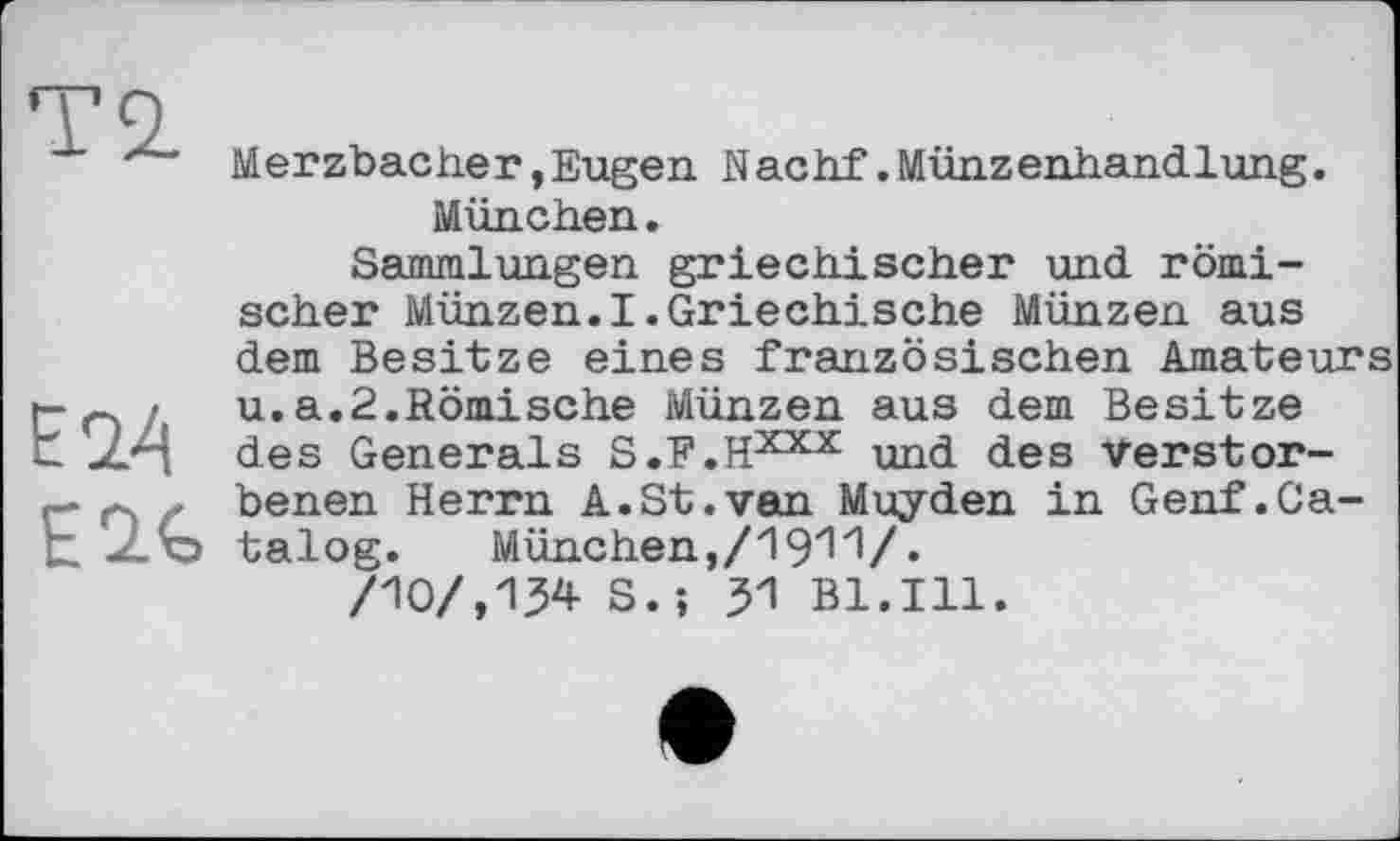 ﻿Merzbacher, Eugen Nactif. Münzenhandlung. München.
Sammlungen griechischer und römischer Münzen.I.Griechische Münzen aus dem Besitze eines französischen Amateurs u.a.2.Römische Münzen aus dem Besitze des Generals S.F.HXX!C und des Verstorbenen Herrn A.St.van Muyden in Genf.Catalog.	München, /19^ V«
/10/,134 S. ; 31 Bl.Ill.